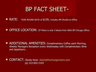 BP FACT SHEET-  RATE:  YEAR ROUND RATE of  $139,  includes AM Shuttle to Office OFFICE LOCATION:  CP Metro is only 4 blocks from NEW BP Chicago Office.  ADDITIONAL AMENITIES:   Complimentary Coffee each Morning,  Weekly Managers Reception every Wednesday with Complimentary Wine and Appetizers . CONTACT:  Randy Keck-  [email_address] (p) 312-602-2103 