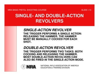 NRA BASIC PISTOL SHOOTING COURSE                                   SLIDE I-13


      SINGLE- AND DOUBLE-ACTION
              REVOLVERS
            SINGLE-ACTION REVOLVER
            THE TRIGGER PERFORMS A SINGLE ACTION:
            RELEASING THE HAMMER. THE HAMMER
            MUST BE MANUALLY COCKED FOR EACH
            SHOT.

            DOUBLE-ACTION REVOLVER
            THE TRIGGER PERFORMS TWO TASKS: BOTH
            COCKING AND RELEASING THE HAMMER.
            MOST DOUBLE-ACTION REVOLVERS CAN
            ALSO BE FIRED IN THE SINGLE-ACTION MODE.

                           NATIONAL RIFLE ASSOCIATION OF AMERICA
                           EDUCATION & TRAINING DIVISION
 