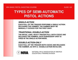 NRA BASIC PISTOL SHOOTING COURSE                                   SLIDE I-20


        TYPES OF SEMI-AUTOMATIC
            PISTOL ACTIONS
            SINGLE-ACTION
            EACH PULL OF THE TRIGGER PERFORMS A SINGLE ACTION:
            RELEASING THE HAMMER. THE HAMMER MUST BE
            MANUALLY COCKED FOR THE FIRST SHOT.

            TRADITIONAL DOUBLE-ACTION
            THE INITIAL LONG, HEAVY TRIGGER PULL BOTH COCKS AND
            RELEASES THE HAMMER. EACH SUBSEQUENT SHOT IS
            FIRED IN THE SINGLE-ACTION MODE.

            DOUBLE-ACTION-ONLY
            EACH PULL OF THE TRIGGER BOTH COCKS AND RELEASES
            THE HAMMER, AS WITH A DOUBLE-ACTION REVOLVER.


                           NATIONAL RIFLE ASSOCIATION OF AMERICA
                           EDUCATION & TRAINING DIVISION
 