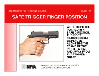 NRA BASIC PISTOL SHOOTING COURSE                                   SLIDE I-23


   SAFE TRIGGER FINGER POSITION

                                                    WITH THE PISTOL
                                                    POINTED IN A
                                                    SAFE DIRECTION,
                                                    THE INDEX
                                                    FINGER SHOULD
                                                    BE PLACED
                                                    ALONGSIDE THE
                                                    FRAME OF THE
                                                    PISTOL, ABOVE
                                                    AND AWAY FROM
                                                    THE TRIGGER
                                                    GUARD.


                           NATIONAL RIFLE ASSOCIATION OF AMERICA
                           EDUCATION & TRAINING DIVISION
 