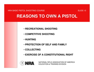 NRA BASIC PISTOL SHOOTING COURSE                                  SLIDE I-5


       REASONS TO OWN A PISTOL

             • RECREATIONAL SHOOTING

             • COMPETITIVE SHOOTING

             • HUNTING

             • PROTECTION OF SELF AND FAMILY

             • COLLECTING

             • EXERCISE OF A CONSTITUTIONAL RIGHT


                          NATIONAL RIFLE ASSOCIATION OF AMERICA
                          EDUCATION & TRAINING DIVISION
 