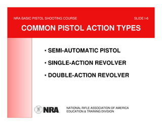 NRA BASIC PISTOL SHOOTING COURSE                                  SLIDE I-6


   COMMON PISTOL ACTION TYPES

               • SEMI-AUTOMATIC PISTOL

               • SINGLE-ACTION REVOLVER

               • DOUBLE-ACTION REVOLVER




                          NATIONAL RIFLE ASSOCIATION OF AMERICA
                          EDUCATION & TRAINING DIVISION
 