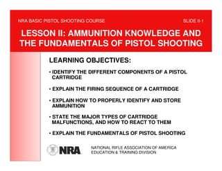 NRA BASIC PISTOL SHOOTING COURSE                                  SLIDE II-1


LESSON II: AMMUNITION KNOWLEDGE AND
THE FUNDAMENTALS OF PISTOL SHOOTING
           LEARNING OBJECTIVES:
           • IDENTIFY THE DIFFERENT COMPONENTS OF A PISTOL
             CARTRIDGE

           • EXPLAIN THE FIRING SEQUENCE OF A CARTRIDGE

           • EXPLAIN HOW TO PROPERLY IDENTIFY AND STORE
             AMMUNITION

           • STATE THE MAJOR TYPES OF CARTRIDGE
             MALFUNCTIONS, AND HOW TO REACT TO THEM

           • EXPLAIN THE FUNDAMENTALS OF PISTOL SHOOTING

                          NATIONAL RIFLE ASSOCIATION OF AMERICA
                          EDUCATION & TRAINING DIVISION
 
