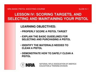 NRA BASIC PISTOL SHOOTING COURSE                                   SLIDE IV-1


   LESSON IV: SCORING TARGETS, AND
SELECTING AND MAINTAINING YOUR PISTOL

           LEARNING OBJECTIVES:
           • PROPERLY SCORE A PISTOL TARGET

           • EXPLAIN THE BASIC GUIDELINES FOR
             SELECTING AND PURCHASING A PISTOL

           • IDENTIFY THE MATERIALS NEEDED TO
             CLEAN A PISTOL

           • DEMONSTRATE HOW TO SAFELY CLEAN A
             PISTOL


                           NATIONAL RIFLE ASSOCIATION OF AMERICA
                           EDUCATION & TRAINING DIVISION
 