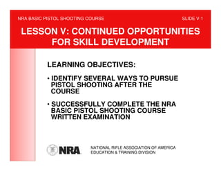 NRA BASIC PISTOL SHOOTING COURSE                                  SLIDE V-1


 LESSON V: CONTINUED OPPORTUNITIES
      FOR SKILL DEVELOPMENT

          LEARNING OBJECTIVES:
          • IDENTIFY SEVERAL WAYS TO PURSUE
            PISTOL SHOOTING AFTER THE
            COURSE
          • SUCCESSFULLY COMPLETE THE NRA
            BASIC PISTOL SHOOTING COURSE
            WRITTEN EXAMINATION



                          NATIONAL RIFLE ASSOCIATION OF AMERICA
                          EDUCATION & TRAINING DIVISION
 
