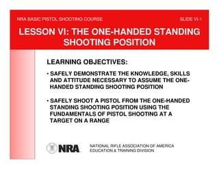 NRA BASIC PISTOL SHOOTING COURSE                                   SLIDE VI-1


LESSON VI: THE ONE-HANDED STANDING
        SHOOTING POSITION

           LEARNING OBJECTIVES:
           • SAFELY DEMONSTRATE THE KNOWLEDGE, SKILLS
             AND ATTITUDE NECESSARY TO ASSUME THE ONE-
             HANDED STANDING SHOOTING POSITION

           • SAFELY SHOOT A PISTOL FROM THE ONE-HANDED
             STANDING SHOOTING POSITION USING THE
             FUNDAMENTALS OF PISTOL SHOOTING AT A
             TARGET ON A RANGE



                           NATIONAL RIFLE ASSOCIATION OF AMERICA
                           EDUCATION & TRAINING DIVISION
 