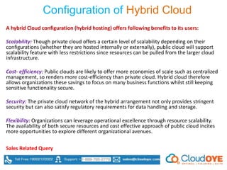Configuration of Hybrid Cloud
A hybrid Cloud configuration (hybrid hosting) offers following benefits to its users:
Scalability: Though private cloud offers a certain level of scalability depending on their
configurations (whether they are hosted internally or externally), public cloud will support
scalability feature with less restrictions since resources can be pulled from the larger cloud
infrastructure.
Cost- efficiency: Public clouds are likely to offer more economies of scale such as centralized
management, so renders more cost-efficiency than private cloud. Hybrid cloud therefore
allows organizations these savings to focus on many business functions whilst still keeping
sensitive functionality secure.
Security: The private cloud network of the hybrid arrangement not only provides stringent
security but can also satisfy regulatory requirements for data handling and storage.
Flexibility: Organizations can leverage operational excellence through resource scalability.
The availability of both secure resources and cost effective approach of public cloud incites
more opportunities to explore different organizational avenues.
Sales Related Query
 