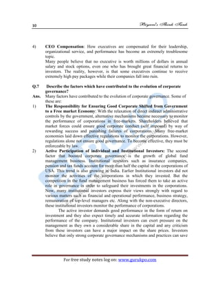 10
For free study notes log on: www.gurukpo.com
4) CEO Compensation: How executives are compensated for their leadership,
organizational service, and performance has become an extremely troublesome
topic.
Many people believe that no executive is worth millions of dollars in annual
salary and stock options, even one who has brought great financial returns to
investors. The reality, however, is that some executives continue to receive
extremely high pay packages while their companies fall into ruin.
Q.7 Describe the factors which have contributed to the evolution of corporate
governance?
Ans. Many factors have contributed to the evolution of corporate governance. Some of
these are:
1) The Responsibility for Ensuring Good Corporate Shifted from Government
to a Free market Economy: With the relaxation of direct indirect administrative
controls by the government, alternative mechanisms became necessary to monitor
the performance of corporations in free-markets. Shareholders believed that
market forces could ensure good corporate conduct (self imposed) by way of
rewarding success and punishing failures of corporations. Many free-market
economies laid down effective regulations to monitor the corporations. However,
regulations alone not ensure good governance. To become effective, they must be
enforceable by law.
2) Active Participation of individual and Institutional Investors: The second
factor that boosted corporate governance is the growth of global fund
management business. Institutional investors such as insurance companies,
pension and tax funds account for more than half the capital in the corporations of
USA. This trend is also growing in India. Earlier Institutional investors did not
monitor the activities of the corporations in which they invested. But the
competition in the fund management business has forced them to take an active
role in governance in order to safeguard their investments in the corporations.
Now, many institutional investors express their views strongly with regard to
various matters such as financial and operational performance, business strategy,
remuneration of top-level managers etc. Along with the non-executive directors,
these institutional investors monitor the performance of corporations.
The active investor demands good performance in the form of return on
investment and they also expect timely and accurate information regarding the
performance of the company. Institutional investors can exert pressure on the
management as they own a considerable share in the capital and any criticism
from these investors can have a major impact on the share prices. Investors
believe that only strong corporate governance mechanisms and practices can save
 