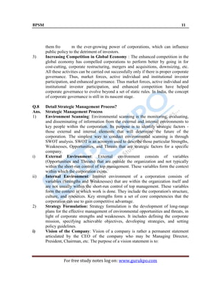 BPSM 11
For free study notes log on: www.gurukpo.com
them fro m the ever-growing power of corporations, which can influence
public policy to the detriment of investors.
3) Increasing Competition in Global Economy : The enhanced competition in the
global economy has compelled corporations to perform better by going in for
cost-cutting, corporate restructuring, mergers and acquisitions, downsizing, etc.
All these activities can be carried out successfully only if there is proper corporate
governance. Thus, market forces, active individual and institutional investor
participation, and enhanced governance. Thus market forces, active individual and
institutional investor participation, and enhanced competition have helped
corporate governance to evolve beyond a set of static rules. In India, the concept
of corporate governance is still in its nascent stage.
Q.8 Detail Strategic Management Process?
Ans. Strategic Management Process
1) Environment Scanning: Environmental scanning is the monitoring, evaluating,
and disseminating of information from the external and internal environments to
key people within the corporation. Its purpose is to identify strategic factors -
those external and internal elements that will determine the future of the
corporation. The simplest way to conduct environmental scanning is through
SWOT analysis. SWOT is an acronym used to describe those particular Strengths,
Weaknesses, Opportunities, and Threats that are strategic factors for a specific
company.
i) External Environment: External environment consists of variables
(Opportunities and Threats) that are outside the organization and not typically
within the short-run control of top management. These variables form the context
within which the corporation exists.
ii) Internal Environment: Internet environment of a corporation consists of
variables (Strengths and Weaknesses) that are within the organization itself and
are not usually within the short-run control of top management. These variables
form the context in which work is done. They include the corporation's structure,
culture, and resources. Key strengths form a set of core competencies that the
corporation can use to gain competitive advantage.
2) Strategy Formulation: Strategy formulation is the development of long-range
plans for the effective management of environmental opportunities and threats, in
light of corporate strengths and weaknesses. It includes defining the corporate
mission, specifying achievable objectives, developing strategies, and setting
policy guidelines.
i) Vision of the Company: Vision of a company is rather a permanent statement
articulated by the CEO of the company who may be Managing Director,
President, Chairman, etc. The purpose of a vision statement is to:
 