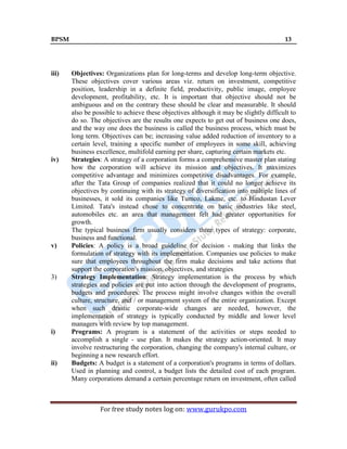 BPSM 13
For free study notes log on: www.gurukpo.com
iii) Objectives: Organizations plan for long-terms and develop long-term objective.
These objectives cover various areas viz. return on investment, competitive
position, leadership in a definite field, productivity, public image, employee
development, profitability, etc. It is important that objective should not be
ambiguous and on the contrary these should be clear and measurable. It should
also be possible to achieve these objectives although it may be slightly difficult to
do so. The objectives are the results one expects to get out of business one does,
and the way one does the business is called the business process, which must be
long term. Objectives can be; increasing value added reduction of inventory to a
certain level, training a specific number of employees in some skill, achieving
business excellence, multifold earning per share, capturing certain markets etc.
iv) Strategies: A strategy of a corporation forms a comprehensive master plan stating
how the corporation will achieve its mission and objectives. It maximizes
competitive advantage and minimizes competitive disadvantages. For example,
after the Tata Group of companies realized that it could no longer achieve its
objectives by continuing with its strategy of diversification into multiple lines of
businesses, it sold its companies like Tumco, Lakme, etc. to Hindustan Lever
Limited. Tata's instead chose to concentrate on basic industries like steel,
automobiles etc. an area that management felt had greater opportunities for
growth.
The typical business firm usually considers three types of strategy: corporate,
business and functional.
v) Policies: A policy is a broad guideline for decision - making that links the
formulation of strategy with its implementation. Companies use policies to make
sure that employees throughout the firm make decisions and take actions that
support the corporation's mission, objectives, and strategies
3) Strategy Implementation: Strategy implementation is the process by which
strategies and policies are put into action through the development of programs,
budgets and procedures. The process might involve changes within the overall
culture, structure, and / or management system of the entire organization. Except
when such drastic corporate-wide changes are needed, however, the
implementation of strategy is typically conducted by middle and lower level
managers with review by top management.
i) Programs: A program is a statement of the activities or steps needed to
accomplish a single - use plan. It makes the strategy action-oriented. It may
involve restructuring the corporation, changing the company's internal culture, or
beginning a new research effort.
ii) Budgets: A budget is a statement of a corporation's programs in terms of dollars.
Used in planning and control, a budget lists the detailed cost of each program.
Many corporations demand a certain percentage return on investment, often called
 