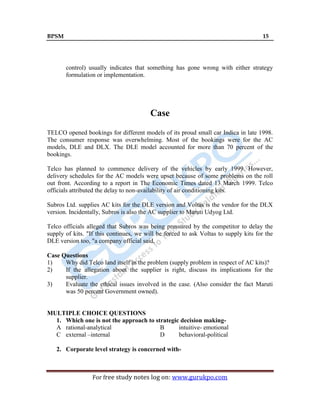 BPSM 15
For free study notes log on: www.gurukpo.com
control) usually indicates that something has gone wrong with either strategy
formulation or implementation.
Case
TELCO opened bookings for different models of its proud small car Indica in late 1998.
The consumer response was overwhelming. Most of the bookings were for the AC
models, DLE and DLX. The DLE model accounted for more than 70 percent of the
bookings.
Telco has planned to commence delivery of the vehicles by early 1999. However,
delivery schedules for the AC models were upset because of some problems on the roll
out front. According to a report in The Economic Times dated 13 March 1999. Telco
officials attributed the delay to non-availability of air conditioning kits.
Subros Ltd. supplies AC kits for the DLE version and Voltas is the vendor for the DLX
version. Incidentally, Subros is also the AC supplier to Maruti Udyog Ltd.
Telco officials alleged that Subros was being pressured by the competitor to delay the
supply of kits. "If this continues, we will be forced to ask Voltas to supply kits for the
DLE version too, "a company official said.
Case Questions
1) Why did Telco land itself in the problem (supply problem in respect of AC kits)?
2) If the allegation about the supplier is right, discuss its implications for the
supplier.
3) Evaluate the ethical issues involved in the case. (Also consider the fact Maruti
was 50 percent Government owned).
MULTIPLE CHOICE QUESTIONS
1. Which one is not the approach to strategic decision making-
A rational-analytical B intuitive- emotional
C external –internal D behavioral-political
2. Corporate level strategy is concerned with-
 