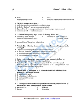 16
For free study notes log on: www.gurukpo.com
A think B reach
C management practices D managing activities and interrelationship
3. Strategic management helps –
A to define organization’s objectives and directions
B to deploy the firm’s resources more pragmatically
C keeps all levels of management informed about changes in environment
D maintain records of one financial year
4. Alternatives regarding right choice of strategy should not-
A Suitability to the strategy B feasibility in terms of physical,
financial and human resources C exception ability
D acceptability of the various stakeholders
5. Which of the following statements is not true when describing a successful
strategy?
A It provides some property that is unique or distinctive
B It provides the means for renewing competitive advantage
C It addresses changes in the external environment
D It guarantees long term survival
6. In the context of strategic management resources can be defined as-
A The knowledge and skills within the organization
B Something that an organization owns or controls that cannot be copied
C Something that an organization owns, has access to on a semi-permanent basis
D The physical assets of the organization
7. 'Reputation' in the context of an organization's resources can provide
competitive advantage because:
A It is difficult to copy
B It is based on word-of-mouth
C It is a threshold resource
D It is explicit
8 A strategic decision can be distinguished from other types of decisions by
three factors these are magnitude, time-scale and:
A Commitment B Riskiness
C Impact D Longevity
 