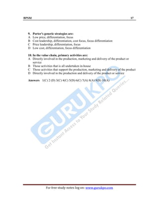 BPSM 17
For free study notes log on: www.gurukpo.com
9. Porter's generic strategies are:
A Low price, differentiation, focus
B Cost leadership, differentiation, cost focus, focus differentiation
C Price leadership, differentiation, focus
D Low cost, differentiation, focus differentiation
10. In the value chain, primary activities are:
A Directly involved in the production, marketing and delivery of the product or
service
B Those activities that is all undertaken in-house
C Those activities that support the production, marketing and delivery of the product
D Directly involved in the production and delivery of the product or service
Answers 1(C) 2 (D) 3(C) 4(C) 5(D) 6(C) 7(A) 8(A) 9(B) 10(A)
 