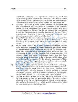 BPSM 19
For free study notes log on: www.gurukpo.com
institutional framework the organization operates in, what the
organization's position is within that framework, what it takes for the
organization to succeed, who the critical stakeholders are, both inside and
outside the organization, and what their interests and expectations are.
2) Conduct a Vision Audit: This step involves assessing the current direction
and momentum of the organization. Key questions to be answered
include: Does the organization have a clearly stated vision? What is the
organization's current direction? Do the key leaders of the organization
know where the organization is headed and agree on the direction? Do the
organization's structures, processes, personnel, incentives, and
information systems support the current direction?
3) Target the Vision: This step involves starting to narrow in on a vision. Key
questions: What are the boundaries or constraints to the vision? What
must be vision accomplish? What critical issues must be addressed in the
vision?
4) Set the Vision Context: This is where strategic leader should look the
future, and where the process of formulating a vision gets difficult. Vision
is a desirable future for the organization. To craft that vision he must think
about what the organization's future environment might look like. This
doesn't mean he need to predict the future, only to make some informed
estimates about what future environments might look like. First,
categorize future developments in the environment which might affect
vision. Second, list expectations for the future in each category. Third,
determine which of these expectations is most likely to occur. And fourth,
assign a probability of occurrence to each expectation.
5) Develop Future Scenarios: This step follows directly from the fourth step.
Having determined, as best can, those expectations most likely to occur,
and those with the most impact on your vision, combine those
expectations into a few brief scenarios to include the range of possible
futures you anticipate. The scenarios should represent, in the aggregate,
the alternative "futures" the organization is likely to operate within.
6) Generate Alternative Visions: Just as there are several alternative futures
for the environment, there are several directions the organization might
take in the future. The purpose of this step is to generate visions reflecting
those different directions. Do not evaluate possible visions at this point,
but use a relatively unconstrained approach.
 