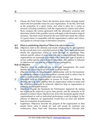 20
For free study notes log on: www.gurukpo.com
7) Choose the Final Vision: Here's the decision point where strategic leader
selects the best possible vision for your organization. To do this, first look
at the properties of a good vision, and what it takes for a vision to
succeed, including consistency with the organization's culture and values.
Next, compare the visions generated with the alternative scenarios, and
determine which of the possible visions will apply to the broadest range of
scenarios. The final vision should be the one which best meets the criteria
of a good vision, is compatible with the organization's culture and values,
and applies to a broad range of alternative scenarios.
Q.2 What is establishing objectives? What is its role in business?
Ans. Objectives refer to the ultimate end results which are to be accomplished
by the overall plan over a specified period of time. They represent desired
results the organization wishes to attain through its operations. They
indicate specific sphere of aims, activities and accomplishments. Business
organizations are primarily concerned with a particular type of goods or
service within specific cost and profit constraints. This concern is reflected
in objectives for such area as, profitability and productivity.
Role of Objective
Objective plays an important role in strategic management. We could
identify the various facets of such a role as shown below:
1) Objective defines the Organization's Relationship with its Environment:
By stating its objectives, and organization commits itself to what it has to
achieve for its employees, customers and society at large.
2) Objectives help an Organization to pursue its Vision and Mission: By
defining the long -term position that an organization wishes to attain and
the short-term targets to be achieved, objectives help an organization in
pursuing its vision and mission.
3) Objectives Provide the Standards for Performance Appraisal: By stating
the targets to be achieved in given time period, and the measures to be
adopted to achieve them, objectives lay down the standards against which
organizational as well as individual performance could be judged. In the
absence of objective, an organization would have no clear and definite
basis for evaluation its performance.
4) Legitimacy: Objectives describe the purpose of the organization so that
people know what it stands for and will accept its existence and
continuance. Thus, Ford sells 'American transportation', Chrysler sells
 