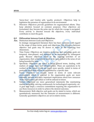 BPSM 21
For free study notes log on: www.gurukpo.com
'know-how' and Godrej sells 'quality products'. Objectives help to
legitimize the presence of organization in its environment.
5) Direction: Objectives provide guidelines for organizational efforts. They
keep attention focused on common purposes. Once objectives are
formulated, they become the polar star by which the voyage is navigated.
Every activity is directed toward the objectives, every individual
contributes to meet the goals.
Q.3 Differentiate between Goals & Objectives.
Ans. Distinction between Goals and Objectives
In strategic management literature there has been confusion with regard
to the usage of these terms: goals and objectives. The difference between
objective and goals may be drawn in terms of the following four
dimensions.
1) Time Frame: Objectives are timeless, enduring, and unending; goals are
temporal, time-phased, and intended to be superseded by subsequent
goals. Because objectives relate to the ongoing activities of an
organization, their achievement tends to be open-ended in the sense of not
being bounded by time.
2) Specificity: Objectives are stated in broad general terms, dealing, with
matters of image, style and self-perception. These are aspirations to be
worked in the future. Goals are much more specific, stated in terms of
particular result that will be accomplished by a specific date.
3) Focus: Objectives are usually stated in terms of some relevant
environment which is external to the organization goals are more
internally focused and carry important implications about how resources
of the organization are utilize or will be utilized in future.
4) Nature: Objectives are more generalized statements like maintaining
market leadership, striving continuously for technological superiority, etc.
A goal may imply a resource commitment requiring the organization to
use those resources in order to achieve the desired outcomes.
5) Measurement: Both objective and goals can be stated in terms, which are
quantitatively measured, but the character of measurement is different.
Generally quantitative objectives are set in relative terms.
 