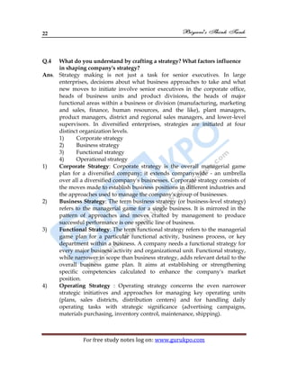 22
For free study notes log on: www.gurukpo.com
Q.4 What do you understand by crafting a strategy? What factors influence
in shaping company's strategy?
Ans. Strategy making is not just a task for senior executives. In large
enterprises, decisions about what business approaches to take and what
new moves to initiate involve senior executives in the corporate office,
heads of business units and product divisions, the heads of major
functional areas within a business or division (manufacturing, marketing
and sales, finance, human resources, and the like), plant managers,
product managers, district and regional sales managers, and lower-level
supervisors. In diversified enterprises, strategies are initiated at four
distinct organization levels.
1) Corporate strategy
2) Business strategy
3) Functional strategy
4) Operational strategy
1) Corporate Strategy: Corporate strategy is the overall managerial game
plan for a diversified company; it extends companywide - an umbrella
over all a diversified company's businesses. Corporate strategy consists of
the moves made to establish business positions in different industries and
the approaches used to manage the company's group of businesses.
2) Business Strategy: The term business strategy (or business-level strategy)
refers to the managerial game for a single business. It is mirrored in the
pattern of approaches and moves crafted by management to produce
successful performance is one specific line of business.
3) Functional Strategy: The term functional strategy refers to the managerial
game plan for a particular functional activity, business process, or key
department within a business. A company needs a functional strategy for
every major business activity and organizational unit. Functional strategy,
while narrower in scope than business strategy, adds relevant detail to the
overall business game plan. It aims at establishing or strengthening
specific competencies calculated to enhance the company's market
position.
4) Operating Strategy : Operating strategy concerns the even narrower
strategic initiatives and approaches for managing key operating units
(plans, sales districts, distribution centers) and for handling daily
operating tasks with strategic significance (advertising campaigns,
materials purchasing, inventory control, maintenance, shipping).
 