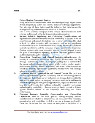 BPSM 23
For free study notes log on: www.gurukpo.com
Factors Shaping Company's Strategy
Many situational considerations enter into crafting strategy. Figure below
depicts the primary factors that shape a company's strategic approaches.
The interplay of these factors and the influence that each has on the
strategy-making process vary from situation to situation.
This is why carefully sizing-up all the various situational factors, both
external and internal, is the starting point in crafting strategy.
1) Societal, Political, Regulatory, and Citizenship Considerations: All
organizations operate within the broader community of society. What an
enterprise can and cannot do strategy-wise is always constrained by what
is legal, by what complies with government policies and regulatory
requirements, by what is considered ethical, and by what is in accord with
societal expectations and the standards of good community citizenship.
Outside pressures also come from other sources - special - interest groups,
the glare of investigative reporting, a fear of unwanted political action,
and the stigma of negative opinion.
2) Competitive Conditions and Overall Industry Attractiveness: An
industry's competitive conditions and overall attractiveness are big
strategy - determining factors. A company's strategy has to be tailored to
the nature and mix of competitive factors in play - price, product quality,
performance features, service, warranties, and so on. When competitive
conditions intensify significantly, a company must respond with strategic
actions to protect its position.
3) Company's Market Opportunities and External Threats: The particular
business opportunities open to a company and the threatening external
developments that it faces are key influences on strategy. Both point to the
need for strategic action. A company's strategy needs to be deliberately
aimed at capturing its best growth opportunities, especially the ones that
hold the most promise for building sustainable competitive advantage
and enhancing profitability. Likewise, strategy should provide a defense
against external threats to the company's well-being and future
performance.
4) Company Resource Strengths, Competencies, and Competitive
Capabilities: One of the most pivotal strategy-shaping internal
considerations is whether a company has or can acquire the resources,
competencies, and capabilities needed to execute a strategy proficiently.
These are the factors that can enable an enterprise to capitalize on a
 