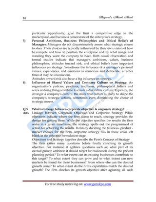 24
For free study notes log on: www.gurukpo.com
particular opportunity, give the firm a competitive edge in the
marketplace, and become a cornerstone of the enterprise's strategy.
5) Personal Ambitions, Business Philosophies and Ethical Beliefs of
Managers: Managers do not dispassionately assess what strategic course
to steer. Their choices are typically influenced by their own vision of how
to compete and how to position the enterprise and by what image and
standing they want the company to have. Both casual observation and
formal studies indicate that manager's ambitions, values, business
philosophies, attitudes toward risk, and ethical beliefs have important
influences on strategy. Sometimes the influence of a manager's personal
values, experiences, and emotions is conscious and deliberate; at other
times it may be unconscious.
Attitudes toward risk also have a big influence on strategy.
6) Influence of Shared Values and Company Culture on Strategy: An
organization's policies, practices, traditions, philosophical beliefs and
ways of doing things combine to create a distinctive culture. Typically, the
stronger a company's culture, the more that culture is likely to shape the
company's strategic actions, sometimes even dominating the choice of
strategic moves.
Q.5 What is linkage between corporate objective & corporate strategy?
Ans. Linkage between Corporate Objective and Corporate Strategy While
objectives indicate where the firm wants to reach, strategy provides the
design for getting there. While the objective specifies the results the firm
seeks in a given timeframe, the strategy spells out the programmed of
action for achieving the results. In finally deciding the business- product -
market choices for the firm, corporate strategy fills in those areas left
blank in the objective formulation stage.
Objectives and Strategy together describe the Firm's Concept of Strategy
The firm raises many questions before finally clinching its growth
objective. For instance, it agitates questions such as; what part of its
overall growth ambition it should target for realization during the present
planning period? To what extent can its existing businesses contribute to
this target? To what extent they can grow and to what extent can new
markets be found for these businesses? From where else can the desired
growth come? To what extent do the firm's capabilities match the desired
growth? The firm clinches its growth objective after agitating all such
 