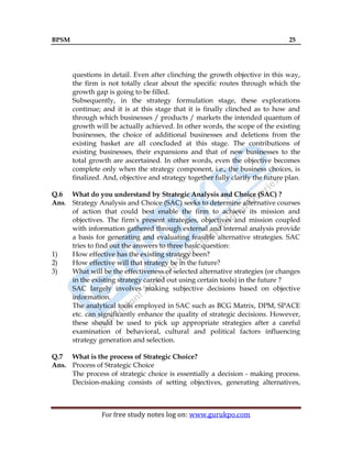 BPSM 25
For free study notes log on: www.gurukpo.com
questions in detail. Even after clinching the growth objective in this way,
the firm is not totally clear about the specific routes through which the
growth gap is going to be filled.
Subsequently, in the strategy formulation stage, these explorations
continue; and it is at this stage that it is finally clinched as to how and
through which businesses / products / markets the intended quantum of
growth will be actually achieved. In other words, the scope of the existing
businesses, the choice of additional businesses and deletions from the
existing basket are all concluded at this stage. The contributions of
existing businesses, their expansions and that of new businesses to the
total growth are ascertained. In other words, even the objective becomes
complete only when the strategy component, i.e., the business choices, is
finalized. And, objective and strategy together fully clarify the future plan.
Q.6 What do you understand by Strategic Analysis and Choice (SAC) ?
Ans. Strategy Analysis and Choice (SAC) seeks to determine alternative courses
of action that could best enable the firm to achieve its mission and
objectives. The firm's present strategies, objectives and mission coupled
with information gathered through external and internal analysis provide
a basis for generating and evaluating feasible alternative strategies. SAC
tries to find out the answers to three basic question:
1) How effective has the existing strategy been?
2) How effective will that strategy be in the future?
3) What will be the effectiveness of selected alternative strategies (or changes
in the existing strategy carried out using certain tools) in the future ?
SAC largely involves making subjective decisions based on objective
information.
The analytical tools employed in SAC such as BCG Matrix, DPM, SPACE
etc. can significantly enhance the quality of strategic decisions. However,
these should be used to pick up appropriate strategies after a careful
examination of behavioral, cultural and political factors influencing
strategy generation and selection.
Q.7 What is the process of Strategic Choice?
Ans. Process of Strategic Choice
The process of strategic choice is essentially a decision - making process.
Decision-making consists of setting objectives, generating alternatives,
 