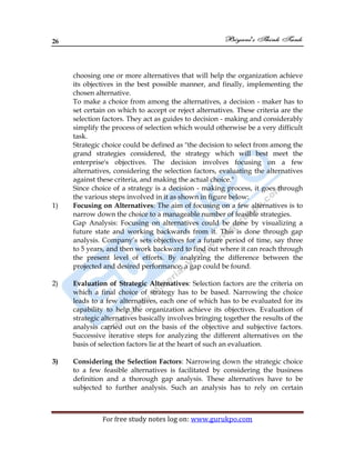 26
For free study notes log on: www.gurukpo.com
choosing one or more alternatives that will help the organization achieve
its objectives in the best possible manner, and finally, implementing the
chosen alternative.
To make a choice from among the alternatives, a decision - maker has to
set certain on which to accept or reject alternatives. These criteria are the
selection factors. They act as guides to decision - making and considerably
simplify the process of selection which would otherwise be a very difficult
task.
Strategic choice could be defined as "the decision to select from among the
grand strategies considered, the strategy which will best meet the
enterprise's objectives. The decision involves focusing on a few
alternatives, considering the selection factors, evaluating the alternatives
against these criteria, and making the actual choice."
Since choice of a strategy is a decision - making process, it goes through
the various steps involved in it as shown in figure below:
1) Focusing on Alternatives: The aim of focusing on a few alternatives is to
narrow down the choice to a manageable number of feasible strategies.
Gap Analysis: Focusing on alternatives could be done by visualizing a
future state and working backwards from it. This is done through gap
analysis. Company’s sets objectives for a future period of time, say three
to 5 years, and then work backward to find out where it can reach through
the present level of efforts. By analyzing the difference between the
projected and desired performance, a gap could be found.
2) Evaluation of Strategic Alternatives: Selection factors are the criteria on
which a final choice of strategy has to be based. Narrowing the choice
leads to a few alternatives, each one of which has to be evaluated for its
capability to help the organization achieve its objectives. Evaluation of
strategic alternatives basically involves bringing together the results of the
analysis carried out on the basis of the objective and subjective factors.
Successive iterative steps for analyzing the different alternatives on the
basis of selection factors lie at the heart of such an evaluation.
3) Considering the Selection Factors: Narrowing down the strategic choice
to a few feasible alternatives is facilitated by considering the business
definition and a thorough gap analysis. These alternatives have to be
subjected to further analysis. Such an analysis has to rely on certain
 