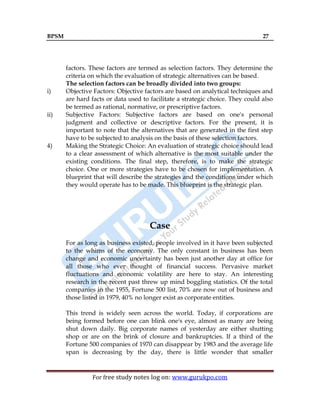 BPSM 27
For free study notes log on: www.gurukpo.com
factors. These factors are termed as selection factors. They determine the
criteria on which the evaluation of strategic alternatives can be based.
The selection factors can be broadly divided into two groups:
i) Objective Factors: Objective factors are based on analytical techniques and
are hard facts or data used to facilitate a strategic choice. They could also
be termed as rational, normative, or prescriptive factors.
ii) Subjective Factors: Subjective factors are based on one's personal
judgment and collective or descriptive factors. For the present, it is
important to note that the alternatives that are generated in the first step
have to be subjected to analysis on the basis of these selection factors.
4) Making the Strategic Choice: An evaluation of strategic choice should lead
to a clear assessment of which alternative is the most suitable under the
existing conditions. The final step, therefore, is to make the strategic
choice. One or more strategies have to be chosen for implementation. A
blueprint that will describe the strategies and the conditions under which
they would operate has to be made. This blueprint is the strategic plan.
Case
For as long as business existed, people involved in it have been subjected
to the whims of the economy. The only constant in business has been
change and economic uncertainty has been just another day at office for
all those who ever thought of financial success. Pervasive market
fluctuations and economic volatility are here to stay. An interesting
research in the recent past threw up mind boggling statistics. Of the total
companies in the 1955, Fortune 500 list, 70% are now out of business and
those listed in 1979, 40% no longer exist as corporate entities.
This trend is widely seen across the world. Today, if corporations are
being formed before one can blink one's eye, almost as many are being
shut down daily. Big corporate names of yesterday are either shutting
shop or are on the brink of closure and bankruptcies. If a third of the
Fortune 500 companies of 1970 can disappear by 1983 and the average life
span is decreasing by the day, there is little wonder that smaller
 