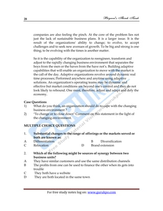 28
For free study notes log on: www.gurukpo.com
companies are also feeling the pinch. At the core of the problem lies not
just the lack of sustainable business plans. It is a larger issue. It is the
result of the organizations' ability to change; to evolve, to accept
challenges and to seek new avenues of growth. To be big and strong is one
thing; to be evolving with the times is another matter.
So it is the capability of the organization to reengineer, transform and
adjust to the rapidly changing business environment that separates the
boys from the men or the haves from the have not’s. Building adaptive
capabilities that will enable an organization to move with the market is
the call of the day. Adaptive organizations revolve around dynamic real
time processes; Performed anywhere and anytime using adaptive
solutions. An organization's operating teams may be dynamic and
effective but market conditions are beyond one's control and they do not
look likely to rebound. One must, therefore, adjust and adapt and defy the
economy.
Case Questions
1) What do you think, an organization should do to cape with the changing
business environment ?
2) "To change or to close down" Comment on this statement in the light of
the changing environment.
MULTIPLE CHOICE QUESTIONS
1. Substantial changes to the range of offerings or the markets served or
both are known as:
A Differentiation B Diversification
C Relocation D Brand extension
2. Which of the following might be sources of synergy between two
business units?
A They have similar customers and use the same distribution channels
B The profits from one can be used to finance the other when its gets into
trouble
C They both have a website
D They are both located in the same town
 