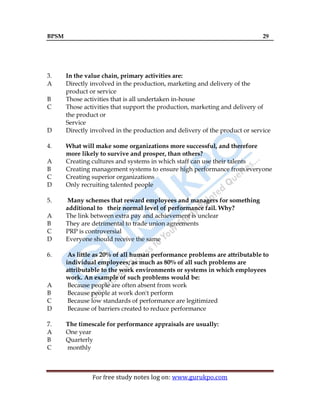 BPSM 29
For free study notes log on: www.gurukpo.com
3. In the value chain, primary activities are:
A Directly involved in the production, marketing and delivery of the
product or service
B Those activities that is all undertaken in-house
C Those activities that support the production, marketing and delivery of
the product or
Service
D Directly involved in the production and delivery of the product or service
4. What will make some organizations more successful, and therefore
more likely to survive and prosper, than others?
A Creating cultures and systems in which staff can use their talents
B Creating management systems to ensure high performance from everyone
C Creating superior organizations
D Only recruiting talented people
5. Many schemes that reward employees and managers for something
additional to their normal level of performance fail. Why?
A The link between extra pay and achievement is unclear
B They are detrimental to trade union agreements
C PRP is controversial
D Everyone should receive the same
6. As little as 20% of all human performance problems are attributable to
individual employees; as much as 80% of all such problems are
attributable to the work environments or systems in which employees
work. An example of such problems would be:
A Because people are often absent from work
B Because people at work don't perform
C Because low standards of performance are legitimized
D Because of barriers created to reduce performance
7. The timescale for performance appraisals are usually:
A One year
B Quarterly
C monthly
 