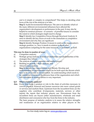 32
For free study notes log on: www.gurukpo.com
and is it simple or complex to comprehend? This helps in deciding what
focus of the rest of the analysis is to take.
Step 2: Audit Environmental Influences: The aim is to identify which of
the many different environmental influences have affected the
organization's development or performance in the past. It may also be
helpful to construct pictures - or scenario - of possible futures to consider
the extent to which strategies might need to change.
Step 3: Identify key Competitive Forces through Structural Analysis: It
aims to identify the key forces at work in the immediate or competitive
environment and why they are significant.
Step 4: Identify Strategic Position: It means to analyze the organization's
strategic position, i.e., how it stands in relation to those other
organizations competing for the same resources, or customers, as itself.
This may be done in number of ways
a) Competitor analysis;
b) Strategic group analysis, in terms of similarities and dissimilarities of the
strategies they follow;
c) The analysis of market segments and market power;
d) Building on growth / share analysis, and
e) Attractiveness analysis
Step 5: Identify key Opportunities and Threats: Develop and
understanding of opportunities which can be built upon the threats which
have to be overcome or circumvented. An understanding which needs to
be considered in terms of the resource base of the organization and which
will contribute to strategy choice is very important.
Q.3 What is Industry analysis?
Ans. Every firm holds a position or role in the chain of activities necessary to
convert physical, financial and human resources into more valued goods
or services and markets them. Upstream from the incumbent firms are the
suppliers who contribute (Components, materials, services or other
inputs) the inputs that industry players use. Downstream from the
incumbent firms are buyers (other manufacturers, wholesale and retail
distributors and consumers) who buy from the firms in the industry.
The basic purpose of industry analysis is to assess the relative strengths
and weaknesses of an organization relative to other players in the
 