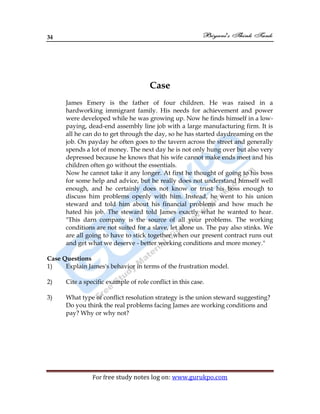 34
For free study notes log on: www.gurukpo.com
Case
James Emery is the father of four children. He was raised in a
hardworking immigrant family. His needs for achievement and power
were developed while he was growing up. Now he finds himself in a low-
paying, dead-end assembly line job with a large manufacturing firm. It is
all he can do to get through the day, so he has started daydreaming on the
job. On payday he often goes to the tavern across the street and generally
spends a lot of money. The next day he is not only hung over but also very
depressed because he knows that his wife cannot make ends meet and his
children often go without the essentials.
Now he cannot take it any longer. At first he thought of going to his boss
for some help and advice, but he really does not understand himself well
enough, and he certainly does not know or trust his boss enough to
discuss him problems openly with him. Instead, he went to his union
steward and told him about his financial problems and how much he
hated his job. The steward told James exactly what he wanted to hear.
"This darn company is the source of all your problems. The working
conditions are not suited for a slave, let alone us. The pay also stinks. We
are all going to have to stick together when our present contract runs out
and get what we deserve - better working conditions and more money."
Case Questions
1) Explain James's behavior in terms of the frustration model.
2) Cite a specific example of role conflict in this case.
3) What type of conflict resolution strategy is the union steward suggesting?
Do you think the real problems facing James are working conditions and
pay? Why or why not?
 