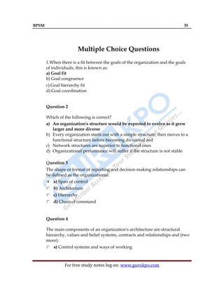 BPSM 35
For free study notes log on: www.gurukpo.com
Multiple Choice Questions
1.When there is a fit between the goals of the organization and the goals
of individuals, this is known as:
a) Goal fit
b) Goal congruence
c) Goal hierarchy fit
d) Goal coordination
Question 2
Which of the following is correct?
a) An organization's structure would be expected to evolve as it grew
larger and more diverse
b) Every organization starts out with a simple structure, then moves to a
functional structure before becoming divisional zed
c) Network structures are superior to functional ones
d) Organizational performance will suffer if the structure is not stable
Question 3
The shape or format of reporting and decision making relationships can
be defined as the organizational:
a) Span of control
b) Architecture
c) Hierarchy
d) Chain of command
Question 4
The main components of an organization's architecture are structural
hierarchy, values and belief systems, contracts and relationships and (two
more):
a) Control systems and ways of working
 