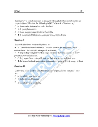 BPSM 37
For free study notes log on: www.gurukpo.com
Bureaucracy is sometimes seen as a negative thing but it has some benefits for
organizations. Which of the following is NOT a benefit of bureaucracy?
a) It can make information easier to share
b) It can reduce errors
c) It can increase organizational flexibility
d) It can ensure that stakeholders are treated consistently
Question 9
Successful business relationships tend to:
a) Combine relational contracts - to build trust in the long term - with
transactional contracts to cover specific situations
b) Depend upon tightly written legal contracts that take account of every
potential problem or issue
c) Rely upon firms being able to trust their employees and partners
d) Be treated as finite games that both partners know will end sooner or later
Question 10
Goffee and Jones use two variables to classify organizational cultures. These
are:
a) Sociability and Synergy
b) Cohesion and Synergy
c) Sociability and Solidarity
 