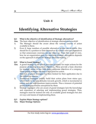38
For free study notes log on: www.gurukpo.com
Unit- 4
Identifying Alternative Strategies
Q.1 What is the objective of identification of Strategic alternatives?
Ans. The basic objective of identification of strategic alternatives is twofold:
1) The Manager should the aware about the various courses of action
available to them;
2) Even if, large numbers of possible alternative actions are available, they
should be in a position to limit themselves to various relevant alternatives
so that unnecessary exercises are not taken up. From this point of view,
how far an organization goes, for searching strategic alternatives depends
on the approach it adopts for strategic decision-making.
Q.2 What is Grand Strategy?
Ans. A grand strategy is one which provides guidance for major actions for the
purpose of meeting long-them objectives. These provide a basic direction
for strategic action in line with major corporate objectives of a company.
These grand strategies are thus a blue print for action.
Selection of grand strategies has been limited for their application due to
the following reasons:
1) Traditional managers usually build their action plans from status quo,
which leads to myopic attitudes towards growth, which is incremental in
nature and not with quantum improvements. Thus a treasure of potential
grand strategies remains unexplored by them.
2) Strategy managers who are aware of grand strategies lack the knowledge
and experience of selecting and implementing grand strategies. Thus,
managers must be trained not only on available grand strategies but also
on ways and means of implementing them.
Q.3 Explain Major Strategy options?
Ans. Major Strategy Options-
 