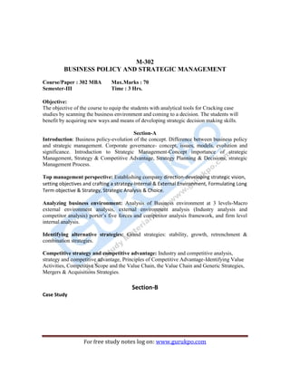 4
For free study notes log on: www.gurukpo.com
M-302
BUSINESS POLICY AND STRATEGIC MANAGEMENT
Course/Paper : 302 MBA
Semester-III
Max.Marks : 70
Time : 3 Hrs.
Objective:
The objective of the course to equip the students with analytical tools for Cracking case
studies by scanning the business environment and coming to a decision. The students will
benefit by acquiring new ways and means of developing strategic decision making skills.
Section-A
Introduction: Business policy-evolution of the concept. Difference between business policy
and strategic management. Corporate governance- concept, issues, models, evolution and
significance. Introduction to Strategic Management-Concept importance of strategic
Management, Strategy & Competitive Advantage, Strategy Planning & Decisions, strategic
Management Process.
Top management perspective: Establishing company direction-developing strategic vision,
setting objectives and crafting a strategy-Internal & External Environment, Formulating Long
Term objective & Strategy, Strategic Analysis & Choice.
Analyzing business environment: Analysis of Business environment at 3 levels-Macro
external environment analysis, external environment analysis (Industry analysis and
competitor analysis) porter’s five forces and competitor analysis framework, and firm level
internal analysis.
Identifying alternative strategies: Grand strategies: stability, growth, retrenchment &
combination strategies.
Competitive strategy and competitive advantage: Industry and competitive analysis,
strategy and competitive advantage, Principles of Competitive Advantage-Identifying Value
Activities, Competitive Scope and the Value Chain, the Value Chain and Generic Strategies,
Mergers & Acquisitions Strategies.
Section-B
Case Study
 