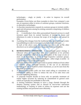 40
For free study notes log on: www.gurukpo.com
technologies - singly or jointly - in order to improve its overall
performance.
Examples: Given below are three examples to show how company’s cam
aim at expansion either in terms of customer groups, customer functions,
or alternative technologies.
i) A chocolate manufacturer expands its customer groups to include middle-
aged and old persons among its existing customers comprising of children
and adolescents.
ii) A stockbroker's firm offers personalized financial services to small
investors apart from its normal functions of dealing in shares and
debentures in order to increase the scope of its business and spread its
risks.
iii) A printing firm changes from the traditional letter-press printing to desk-
top publishing in order to increase its production and efficiency.
In each of the above cases, the company moved in one or the other
direction is as to substantially alter its present business definition.
3) RETRENCHMENT STRATEGIES : A retrenchment grand strategy is
followed when an organization aims at a contraction of its activities
through substantial reduction or the elimination of the scope of one or
more of its businesses, in terms of their respective customer groups,
customer function, or alternative technologies - either singly or jointly - in
order to improve is overall performance.
Examples: Retrenchment involves a total or partial withdrawal from either
a customer group, customer function, or the use of an alternative
technology in one or more of a firm's businesses, as can be seen from the
situations given below:
i) A pharmaceutical firm pulls out from retail selling to concentrate on
institutional selling in order to reduce the size of its sales force and
increase marketing efficiency.
ii) A corporate hospital decides to focus only on specialty treatment ad
realize higher revenues by reducing its commitment to general cases
which are typically less profitable to deal with.
iii) A training institution attempts to serve a large clientele through the
distance learning system and to discard its face-to-face interaction
methodology or training in order to reduce its expenses and use the
existing facilities and personnel more efficiently.
 