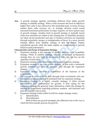 42
For free study notes log on: www.gurukpo.com
Ans. A growth strategy signifies something different from stable growth
strategy or stability strategy. When a firm increases the level of objectives
higher than what it has achieved in the immediate past, in terms of (say)
market share, sales revenue, etc., or strategic decision centre round
increased functional performance in major respects, we have typical cases
of growth strategy. Another kind of growth strategy is typically found
when new products are added to the existing line, or dissimilar products
are taken up for production and sale, or business activities are expanded
through acquisition, merger, or amalgamation of firms. In a sense, growth
strategy differs from stability strategy in that the former implies
exponential growth while the latter implies an extrapolation of growth
based on past performance.
Characteristics and Scope of Expansion Strategy-
1) Expansion strategy is the opposite of stability strategy. Wile in stability
strategy. While in stability strategy, rewards are limited; in expansion
strategy they are very high. In the matter of risks, too, the two are the
opposites of each other.
2) Expansion strategy is the most frequently employed generic strategy.
3) Expansion strategy is the true growth strategy. A firm with a mammoth
growth ambition can meet its objective only through the expansion
strategy.
4) Expansion strategy involves a redefinition of the business of the
corporation.
5) The process of renewal of the firm through fresh investments and new
businesses/products/markets is facilitated only by expansion strategy.
6) Expansion strategy is a highly versatile strategy; it offers several
permutations and combinations for growth. A firm opting for the
expansion strategy can generate many alternatives within the strategy by
altering its propositions regarding products, markets and functions and
pick the one that suits it most.
7) Expansion strategy holds within its fold two major strategy routes :
i) Intensification,
ii) Diversification.
Both of them are growth strategies; the difference lies in the way in
which the firm actually pursues the growth.
 
