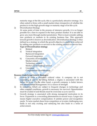 BPSM 45
For free study notes log on: www.gurukpo.com
maturity stage of the life-cycle, this is a particularly attractive strategy. It is
often suited to firms with a small market share irrespective of whether the
product is in the high-growth stage or maturity stage of its life-cycle.
2) Diversification Strategy
At some point of time in the process of intensive growth, it is no longer
possible for a firm to expand in the basic product market. It is not able to
grow any more through market penetration. Then is must consider adding
new products or markets to its existing business line. This approach
toward growth is known as diversification. Diversification Strategy is thus
defined as a strategy in which the growth objective is ought to be achieved
by adding new products or services to the existing product or service line.
Type of Diversification strategy
i) Related
a) Vertical integration
Backward integration
Forward integration
b) Concentric diversification
Market related
Technology related
Market and technology related
c) Unrelated
Conglomerate diversification
Reasons Underlying Growth Strategies
1) Growth is often a cherished cultural value. A company tat is not
expanding is said to be falling behind; a stigma is associated with the
failure to grow. On the other hand, a growth company is better known
and attracts better management. It is a source of strength.
2) In industries, which are subject to frequent changes in technology and
other external conditions, growth is necessary for survival. Opportunities
must be availed of and threats must be overcome so as to survive.
3) Growth strategy is associated with strong managerial motivation in its
favor. Expansion is a rewarding phenomenon in several ways. Larger size
means higher executive compensation. It satisfies power and recognition
needs. To seize market share from competitors or to enter challenging new
fields is not only exciting and satisfying but also leads to a sense of
achievement.
 