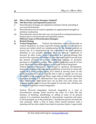 46
For free study notes log on: www.gurukpo.com
Q.8 Why is Diversification Strategies Adopted?
Ans The three basic and important reasons are:
i) Diversification strategies are adopted to minimize risk by spreading it
over several businesses.
ii) Diversification may be used to capitalize on organizational strengths or
minimize weaknesses.
iii) Diversification may be the only way out if growth in existing businesses is
blocked due to environmental and regulatory factors.
Different Types of Diversification Strategies
i) Related Strategy
a) Vertical Integration : Vertical diversification, commonly describe as
vertical integration, is a type of growth strategy wherein new products or
services are added which are complementary to the existing products or
service line. It is characterized by the extension of the firm's business
definition in two possible directions from the present - backward or
forward. In other works, vertical integration is a growth strategy that
involves the expansion of business by moving backward or forward from
the present products or services establishing linkages of products,
processes or distribution system. Thus, vertical integration may be of two
types: Backward Vertical Integration or Forward Vertical Integration.
Vertical Backward Integration: Also known as 'upstream development',
backward integration strategy involves addition of activities to ensure the
supply of a firm's present inputs. It is aimed at moving lower on the
production process scale so that; the firm is able to supply its own raw
materials or basic components. Many sugar mills in India have developed
sugarcane farming. T.V. manufactures may produce picture tubes and
other components. Steel plants have set up their own coke ovens and
acquired mining rights to secure the supply of coal and coke. All these are
instances of backward vertical integration.
.
Vertical Forward integration: Forward integration is a type of
diversification strategy which involves the entry of a firm into the
business of finishing, distributing, or selling of some of its present
outputs. It is sometimes described as 'downstream' expansion and refers
to moving higher up in the production / distribution process towards the
end consumer. Many a firm in India which started business with a
spinning mill has later added loom sheds to produce fabrics. Large textile
 