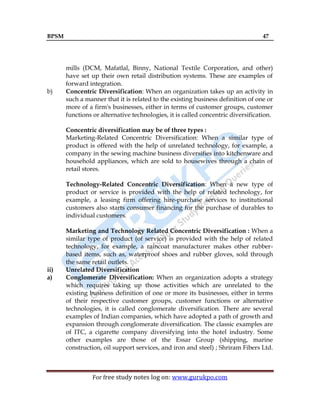 BPSM 47
For free study notes log on: www.gurukpo.com
mills (DCM, Mafatlal, Binny, National Textile Corporation, and other)
have set up their own retail distribution systems. These are examples of
forward integration.
b) Concentric Diversification: When an organization takes up an activity in
such a manner that it is related to the existing business definition of one or
more of a firm's businesses, either in terms of customer groups, customer
functions or alternative technologies, it is called concentric diversification.
Concentric diversification may be of three types :
Marketing-Related Concentric Diversification: When a similar type of
product is offered with the help of unrelated technology, for example, a
company in the sewing machine business diversifies into kitchenware and
household appliances, which are sold to housewives through a chain of
retail stores.
Technology-Related Concentric Diversification: When a new type of
product or service is provided with the help of related technology, for
example, a leasing firm offering hire-purchase services to institutional
customers also starts consumer financing for the purchase of durables to
individual customers.
Marketing and Technology Related Concentric Diversification : When a
similar type of product (of service) is provided with the help of related
technology, for example, a raincoat manufacturer makes other rubber-
based items, such as, waterproof shoes and rubber gloves, sold through
the same retail outlets.
ii) Unrelated Diversification
a) Conglomerate Diversification: When an organization adopts a strategy
which requires taking up those activities which are unrelated to the
existing business definition of one or more its businesses, either in terms
of their respective customer groups, customer functions or alternative
technologies, it is called conglomerate diversification. There are several
examples of Indian companies, which have adopted a path of growth and
expansion through conglomerate diversification. The classic examples are
of ITC, a cigarette company diversifying into the hotel industry. Some
other examples are those of the Essar Group (shipping, marine
construction, oil support services, and iron and steel) ; Shriram Fibers Ltd.
 