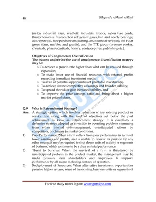 48
For free study notes log on: www.gurukpo.com
(nylon industrial yarn, synthetic industrial fabrics, nylon tyre cords,
fluorochemicals, fluorocarbon refrigerant gases, ball and needle bearings,
auto-electrical, hire-purchase and leasing, and financial services); the Polar
group (fans, marbles, and granite), and the TTK group (pressure cooker,
chemicals, pharmaceuticals, hosiery, contraceptives, publishing etc.).
Objectives of Conglomerate Diversification
The reasons underlying the use of conglomerate diversification strategy
may be:
o To achieve a growth rate higher than what can be realized through
expansion;
o To make better use of financial resources with retained profits
exceeding immediate investment needs;
o To avail of potential opportunities of profitable investments;
o To achieve distinct competitive advantage and broader stability;
o To spread the risk or gain increased stability, and
o To improve the price-earnings ratio and bring about a higher
market price of share.
Q.9 What is Retrenchment Strategy?
Ans. A strategic option, which involves reduction of any existing product or
service line along with the level of objectives set below the past
achievement, is know as, retrenchment strategy. It is essentially a
defensive strategy adopted as a reaction to operating problems stemming
from either internal mismanagement, unanticipated actions by
competitors, or changes in market conditions.
1) Poor Performance: When a firm suffers from poor performance in terms of
lower earnings and profits, and is unable to recover its position by any
other means, it may be required to shut down units of activity or segments
of business, which continue to be a drag on total performance.
2) Threat to Survival: When the survival of a firm is threatened by
unanticipated problem in the product market, the management may be
under pressure form shareholders and employees to improve
performance by all means including cutback of operation.
3) Redeployment of Resources: When alternative investment opportunities
promise higher returns, some of the existing business units or segments of
 