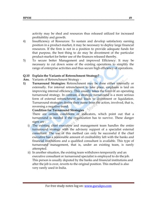 BPSM 49
For free study notes log on: www.gurukpo.com
activity may be shed and resources thus released utilized for increased
profitability and growth.
4) Insufficiency of Resources: To sustain and develop satisfactory earning
position in a product-market, it may be necessary to deploy large financial
resources. If the firm is not in a position to provide adequate funds for
that purpose, the best thing to do may be divestment of the particular
product-market for better use of the finances released thereby.
5) To secure better Management and improved Efficiency: It may be
necessary to cut down some of the existing operations to simplify the
range of enterprise activities and thus secure high efficiency of operations.
Q.10 Explain the Variants of Retrenchment Strategy?
Ans. Variants of Retrenchment Strategy -
1) Turnaround Strategies: Retrenchment may be done either internally or
externally. For internal retrenchment to take place, emphasis is laid on
improving internal efficiency. This usually takes the form of an operating
turnaround strategy. In contrast, a strategic turnaround is a more serious
form of external retrenchment and leads to divestment or liquidation.
Turnaround strategies derive their name from the action, involved, that is,
reversing a negative trend.
Condition for Turnaround Strategies
There are certain conditions or indicators, which point out that a
turnaround is needed if the organization has to survive. These danger
signs are :
i) The existing chief executive and management team handles the entire
turnaround strategy with the advisory support of a specialist external
consultant. The use of this method can only be successful if the chief
executive has a reasonable amount of creditability left with the banks and
financial institutions and a qualified consultant is available. This type of
turnaround management, that is, under an existing team, is rarely
attempted.
ii) In another situation, the existing team withdraws temporarily and an
executive consultant or turnaround specialist is employed to do the job.
This person is usually deputed by the banks and financial institutions and
after the job is over, reverts to the original position. This method is also
very rarely used in India.
 
