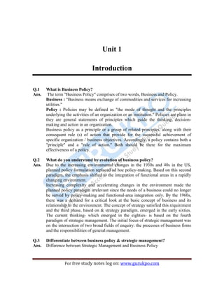 BPSM 5
For free study notes log on: www.gurukpo.com
Unit 1
Introduction
Q.1 What is Business Policy?
Ans. The term "Business Policy" comprises of two words, Business and Policy.
Business : "Business means exchange of commodities and services for increasing
utilities."
Policy : Policies may be defined as "the mode of thought and the principles
underlying the activities of an organization or an institution." Policies are plans in
they are general statements of principles which guide the thinking, decision-
making and action in an organization.
Business policy as a principle or a group of related principles, along with their
consequent rule (s) of action that provide for the successful achievement of
specific organization / business objectives. Accordingly, a policy contains both a
"principle" and a "rule of action." Both should be there for the maximum
effectiveness of a policy.
Q.2 What do you understand by evolution of business policy?
Ans. Due to the increasing environmental changes in the 1930s and 40s in the US,
planned policy formulation replaced ad hoc policy-making. Based on this second
paradigm, the emphasis shifted to the integration of functional areas in a rapidly
changing environment.
Increasing complexity and accelerating changes in the environment made the
planned policy paradigm irrelevant since the needs of a business could no longer
be served by policy-making and functional-area integration only. By the 1960s,
there was a demand for a critical look at the basic concept of business and its
relationship to the environment. The concept of strategy satisfied this requirement
and the third phase, based on & strategy paradigm, emerged in the early sixties.
The current thinking- which emerged in the eighties- is based on the fourth
paradigm of strategic management. The initial focus of strategic management was
on the intersection of two broad fields of enquiry: the processes of business firms
and the responsibilities of general management.
Q.3 Differentiate between business policy & strategic management?
Ans. Difference between Strategic Management and Business Policy
 