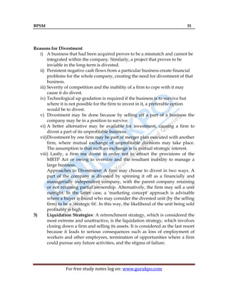 BPSM 51
For free study notes log on: www.gurukpo.com
Reasons for Divestment
i) A business that had been acquired proves to be a mismatch and cannot be
integrated within the company. Similarly, a project that proves to be
inviable in the long-term is divested.
ii) Persistent negative cash flows from a particular business create financial
problems for the whole company, creating the need for divestment of that
business.
iii) Severity of competition and the inability of a firm to cope with it may
cause it do divest.
iv) Technological up gradation is required if the business is to survive but
where it is not possible for the firm to invest in it, a preferable option
would be to divest.
v) Divestment may be done because by selling off a part of a business the
company may be in a position to survive.
vi) A better alternative may be available for investment, causing a firm to
divest a part of its unprofitable business.
vii)Divestment by one firm may be part of merger plan executed with another
firm, where mutual exchange of unprofitable divisions may take place.
The assumption is that such an exchange is in mutual strategic interest.
viii) Lastly, a firm ma divest in order not to attract the provisions of the
MRTP Act or owing to oversize and the resultant inability to manage a
large business.
Approaches to Divestment: A firm may choose to divest in two ways. A
part of the company is divested by spinning it off as a financially and
managerially independent company, with the parent company retaining
or not retaining partial ownership. Alternatively, the firm may sell a unit
outright. In the latter case, a 'marketing concept' approach is advisable
where a buyer is found who may consider the divested unit (by the selling
firm) to be a 'strategic fit'. In this way, the likelihood of the unit being sold
profitably is high.
3) Liquidation Strategies: A retrenchment strategy, which is considered the
most extreme and unattractive, is the liquidation strategy, which involves
closing down a firm and selling its assets. It is considered as the last resort
because it leads to serious consequences such as loss of employment of
workers and other employees, termination of opportunities where a firm
could pursue any future activities, and the stigma of failure.
 
