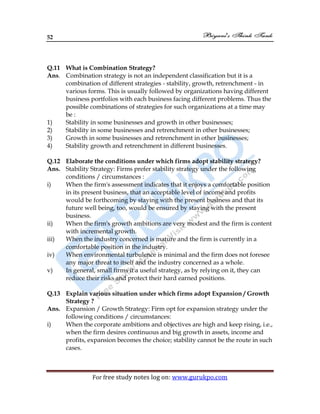 52
For free study notes log on: www.gurukpo.com
Q.11 What is Combination Strategy?
Ans. Combination strategy is not an independent classification but it is a
combination of different strategies - stability, growth, retrenchment - in
various forms. This is usually followed by organizations having different
business portfolios with each business facing different problems. Thus the
possible combinations of strategies for such organizations at a time may
be :
1) Stability in some businesses and growth in other businesses;
2) Stability in some businesses and retrenchment in other businesses;
3) Growth in some businesses and retrenchment in other businesses;
4) Stability growth and retrenchment in different businesses.
Q.12 Elaborate the conditions under which firms adopt stability strategy?
Ans. Stability Strategy: Firms prefer stability strategy under the following
conditions / circumstances :
i) When the firm's assessment indicates that it enjoys a comfortable position
in its present business, that an acceptable level of income and profits
would be forthcoming by staying with the present business and that its
future well being, too, would be ensured by staying with the present
business.
ii) When the firm's growth ambitions are very modest and the firm is content
with incremental growth.
iii) When the industry concerned is mature and the firm is currently in a
comfortable position in the industry.
iv) When environmental turbulence is minimal and the firm does not foresee
any major threat to itself and the industry concerned as a whole.
v) In general, small firms it a useful strategy, as by relying on it, they can
reduce their risks and protect their hard earned positions.
Q.13 Explain various situation under which firms adopt Expansion / Growth
Strategy ?
Ans. Expansion / Growth Strategy: Firm opt for expansion strategy under the
following conditions / circumstances:
i) When the corporate ambitions and objectives are high and keep rising, i.e.,
when the firm desires continuous and big growth in assets, income and
profits, expansion becomes the choice; stability cannot be the route in such
cases.
 