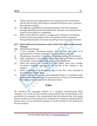 BPSM 53
For free study notes log on: www.gurukpo.com
ii) When enormous new opportunities are coming up in the environment
and the firm is ready and willing to expand its business scope, it pursues
the expansion strategy.
iii) For fighting competition in a growing business, firms find expansion
through intensification the inevitable route. The sheer size translates into
superior clout relative to competition.
iv) When a firm which is a leader / an aggressive contender in its industry
wants to protect its position, it has to constantly resort to expansion
through intensification; if it stops expanding it may cease to be the leader.
Q.14 Detain different circumstances under which firms adopt Retrenchment
Strategy?
Ans. Retrenchment Strategy-
i) A firm considers divestment strategy when it finds that some of its
businesses have become unattractive, unprofitable and unviable.
ii) Obsolescence of product / process can be another setting for divestment.
iii) High competition can be another setting; firms that are unable to compete
successfully, whatever the reason, may consider divestment.
iv) When the industry as a whole is in dire straits, firms may consider
divestment. Industry overcapacity can be one of the settings in this
category.
v) When a business is in the decline stage of the PLC, more attempts at
divestment are usually seen.
vi) When a firm perceives some environmental threats, it sometimes turns
towards divestment strategy. As a general rule, in times of environmental
flux more moves are seen on the divestment front.
Case
Mr. Southern, the managing director of a company manufacturing office
machines, was for the last few months toying with the idea of embarking on the
production of computers. One consideration that had deterred him from going
ahead was that, given the present lack of interest for computers among business
houses, there was no immediate prospect of sizable increase in the demand for
the new product.
 