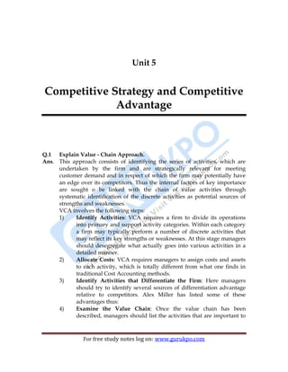 56
For free study notes log on: www.gurukpo.com
Unit 5
Competitive Strategy and Competitive
Advantage
Q.1 Explain Value - Chain Approach.
Ans. This approach consists of identifying the series of activities, which are
undertaken by the firm and are strategically relevant for meeting
customer demand and in respect of which the firm may potentially have
an edge over its competitors. Thus the internal factors of key importance
are sought o be linked with the chain of value activities through
systematic identification of the discrete activities as potential sources of
strengths and weaknesses.
VCA involves the following steps:
1) Identify Activities: VCA requires a firm to divide its operations
into primary and support activity categories. Within each category
a firm may typically perform a number of discrete activities that
may reflect its key strengths or weaknesses. At this stage managers
should desegregate what actually goes into various activities in a
detailed manner.
2) Allocate Costs: VCA requires managers to assign costs and assets
to each activity, which is totally different from what one finds in
traditional Cost Accounting methods.
3) Identify Activities that Differentiate the Firm: Here managers
should try to identify several sources of differentiation advantage
relative to competitors. Alex Miller has listed some of these
advantages thus:
4) Examine the Value Chain: Once the value chain has been
described, managers should list the activities that are important to
 