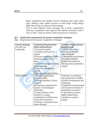 BPSM 57
For free study notes log on: www.gurukpo.com
buyer satisfaction and market success. Keeping costs under strict
vigil, offering value added services at each stage, doing things
better than rivals are all part of this strategy.
VCA is most effective when managers try to draw comparisons
with key competitors and improve the internal processes with a
view of offer 'value for money' kind of services to customers.
Q.2 Explain the requirements for generic competitive strategies.
Ans. Requirements for Generic Competitive Strategies
Generic Strategy
Overall Cost
Leadership
Commonly Requirements
skills and Resources
1) Sustained capital
investment and access to
capital.
2) Process engineering skills.
3) Intense supervision of
labor.
4) Products designed for ease
of manufacture.
5) Low-cost distribution
system.
6) Strong marketing abilities
Common Organizational
Requirements
1) Tight cost control.
2) Frequent detailed
control reports.
3) Structured organization
and responsibilities.
4) Incentives based on
meeting strict quantitative
targets.
Differentiation 1) Product engineering
2) Creative flair.
3) Strong capability in basic
research.
4) Corporate reputation for
quality or technological
leadership.
5) Long tradition in the
industry or unique
combination of skills drawn
from other businesses.
6) Strong co-operation from
other channels.
1) Strong co-ordination
among functions in R&D,
product development and
marketing.
2) Subjective measurement
and incentives instead of
quantitative measures.
3) Amenities to attract
highly skilled labor,
scientists or creative
people.
 