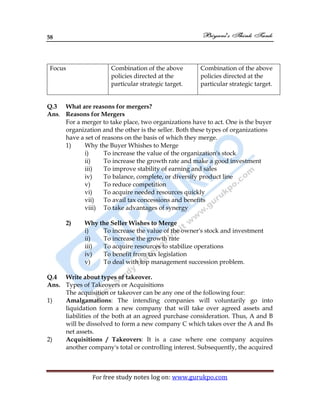 58
For free study notes log on: www.gurukpo.com
Focus Combination of the above
policies directed at the
particular strategic target.
Combination of the above
policies directed at the
particular strategic target.
Q.3 What are reasons for mergers?
Ans. Reasons for Mergers
For a merger to take place, two organizations have to act. One is the buyer
organization and the other is the seller. Both these types of organizations
have a set of reasons on the basis of which they merge.
1) Why the Buyer Whishes to Merge
i) To increase the value of the organization's stock
ii) To increase the growth rate and make a good investment
iii) To improve stability of earning and sales
iv) To balance, complete, or diversify product line
v) To reduce competition
vi) To acquire needed resources quickly
vii) To avail tax concessions and benefits
viii) To take advantages of synergy
2) Why the Seller Wishes to Merge
i) To increase the value of the owner's stock and investment
ii) To increase the growth rate
iii) To acquire resources to stabilize operations
iv) To benefit from tax legislation
v) To deal with top management succession problem.
Q.4 Write about types of takeover.
Ans. Types of Takeovers or Acquisitions
The acquisition or takeover can be any one of the following four:
1) Amalgamations: The intending companies will voluntarily go into
liquidation form a new company that will take over agreed assets and
liabilities of the both at an agreed purchase consideration. Thus, A and B
will be dissolved to form a new company C which takes over the A and Bs
net assets.
2) Acquisitions / Takeovers: It is a case where one company acquires
another company's total or controlling interest. Subsequently, the acquired
 