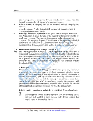 BPSM 59
For free study notes log on: www.gurukpo.com
company operates as a separate division or subsidiary. Here no firm dies
but will be under the full control of acquiring company.
3) Sale of Assets: A company can sell its assets to another company and
cease to
exist. It company A sells its assets to B company, it is acquired and A
companies goes out of existence.
4) Holding Company Acquisition: It is a quasi form of merger. It involves
the Acquisition of either the total or the majority of firm's share capital or
stock by a company. The purpose is to manage and control another
company. If a company buys 66.67% and more of the equity capital in B, B
company is the subsidiary of A company where B does not go into
liquidation but its management and control is resting with company A.
Q.5 Write about management by objectives (MBO).
Ans. The “Management by Objective” (MBO) approach, in the sense that it
requires all managers to set specific objectives to be achieved in the future
and encourages them to continually ask what more can be done, is offered
as a partial answer to this question of organizational vitality and
creativity. As a term, “Management by Objectives” was first used by Peter
Drucker in 1954.
Advantages
No matter what form the MBO approach takes in a given organization, it
is essentially a process that helps to (a) direct managers’ attention toward
results, (b) force members of the organization to commit themselves to
specific achievement, and (c) facilitate their thinking in terms of their
organization’s future needs and the setting of objectives to meet those
needs. In addition, the MBO approach can supply the manager with
greater measures of three of the tools he or she needs to make the best use
of the organization’s greatest resource: people. The manager can:
1. Gain greater commitment and desire to contribute from subordinates
by
(a) Allowing them to feel that the objectives they are working toward
were not just handed to them but are really theirs because they
played a part in formulating them,
 
