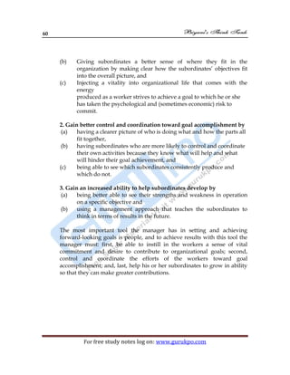 60
For free study notes log on: www.gurukpo.com
(b) Giving subordinates a better sense of where they fit in the
organization by making clear how the subordinates’ objectives fit
into the overall picture, and
(c) Injecting a vitality into organizational life that comes with the
energy
produced as a worker strives to achieve a goal to which he or she
has taken the psychological and (sometimes economic) risk to
commit.
2. Gain better control and coordination toward goal accomplishment by
(a) having a clearer picture of who is doing what and how the parts all
fit together,
(b) having subordinates who are more likely to control and coordinate
their own activities because they know what will help and what
will hinder their goal achievement, and
(c) being able to see which subordinates consistently produce and
which do not.
3. Gain an increased ability to help subordinates develop by
(a) being better able to see their strengths and weakness in operation
on a specific objective and
(b) using a management approach that teaches the subordinates to
think in terms of results in the future.
The most important tool the manager has in setting and achieving
forward-looking goals is people, and to achieve results with this tool the
manager must: first, be able to instill in the workers a sense of vital
commitment and desire to contribute to organizational goals; second,
control and coordinate the efforts of the workers toward goal
accomplishment; and, last, help his or her subordinates to grow in ability
so that they can make greater contributions.
 